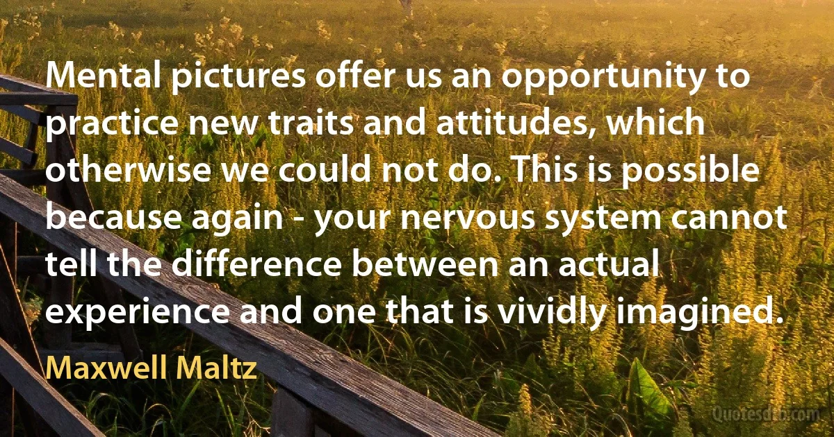 Mental pictures offer us an opportunity to practice new traits and attitudes, which otherwise we could not do. This is possible because again - your nervous system cannot tell the difference between an actual experience and one that is vividly imagined. (Maxwell Maltz)