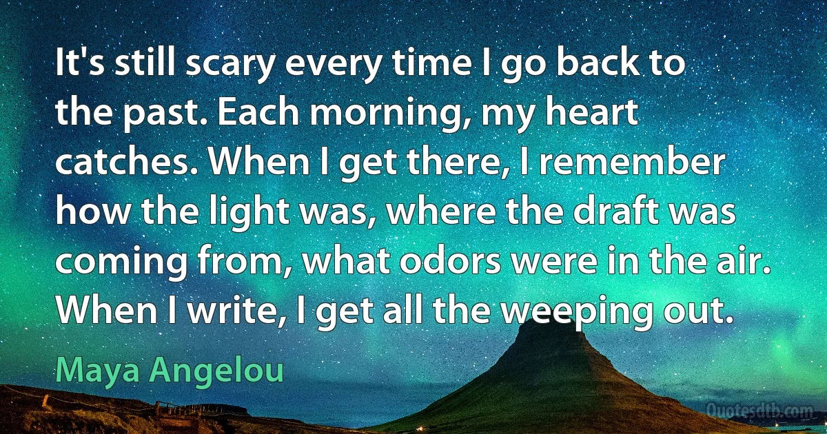 It's still scary every time I go back to the past. Each morning, my heart catches. When I get there, I remember how the light was, where the draft was coming from, what odors were in the air. When I write, I get all the weeping out. (Maya Angelou)