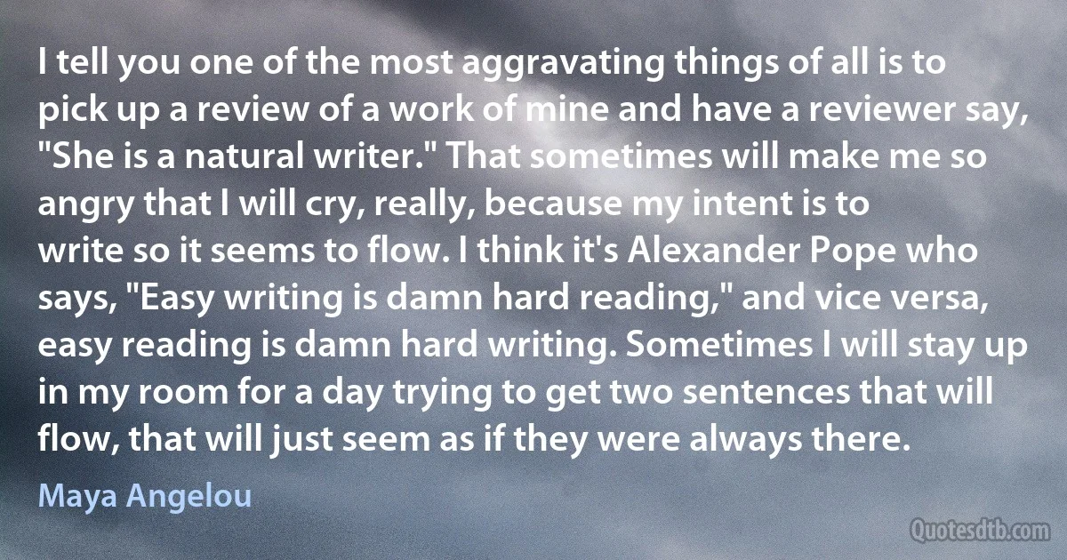 I tell you one of the most aggravating things of all is to pick up a review of a work of mine and have a reviewer say, "She is a natural writer." That sometimes will make me so angry that I will cry, really, because my intent is to write so it seems to flow. I think it's Alexander Pope who says, "Easy writing is damn hard reading," and vice versa, easy reading is damn hard writing. Sometimes I will stay up in my room for a day trying to get two sentences that will flow, that will just seem as if they were always there. (Maya Angelou)