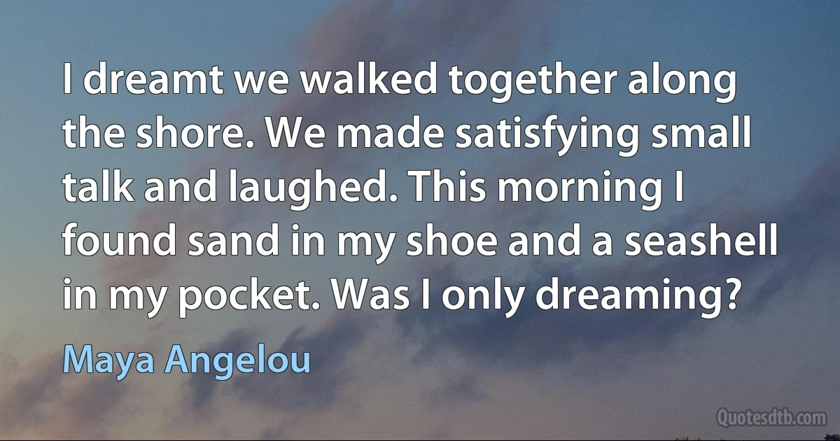 I dreamt we walked together along the shore. We made satisfying small talk and laughed. This morning I found sand in my shoe and a seashell in my pocket. Was I only dreaming? (Maya Angelou)