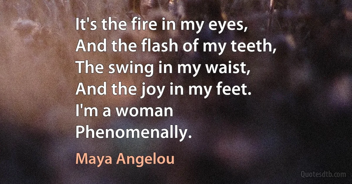 It's the fire in my eyes,
And the flash of my teeth,
The swing in my waist,
And the joy in my feet.
I'm a woman
Phenomenally. (Maya Angelou)