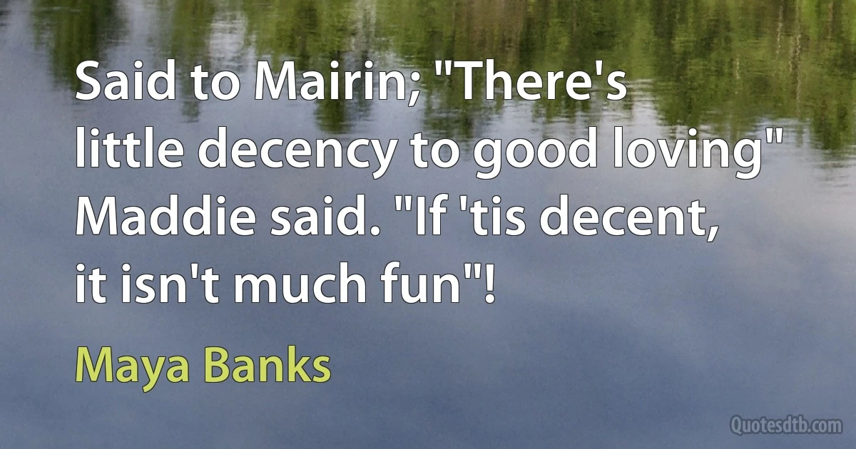 Said to Mairin; "There's little decency to good loving" Maddie said. "If 'tis decent, it isn't much fun"! (Maya Banks)