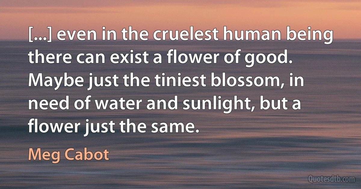 [...] even in the cruelest human being there can exist a flower of good. Maybe just the tiniest blossom, in need of water and sunlight, but a flower just the same. (Meg Cabot)