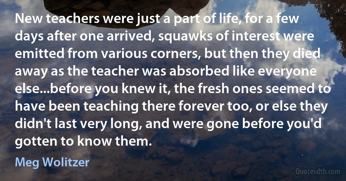 New teachers were just a part of life, for a few days after one arrived, squawks of interest were emitted from various corners, but then they died away as the teacher was absorbed like everyone else...before you knew it, the fresh ones seemed to have been teaching there forever too, or else they didn't last very long, and were gone before you'd gotten to know them. (Meg Wolitzer)