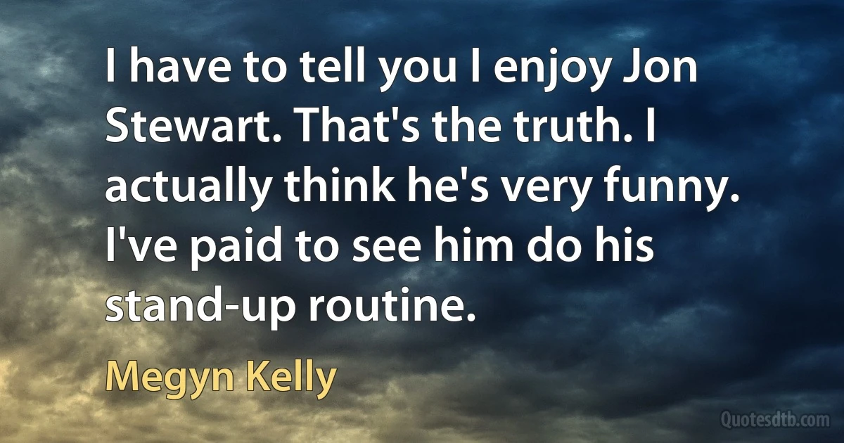 I have to tell you I enjoy Jon Stewart. That's the truth. I actually think he's very funny. I've paid to see him do his stand-up routine. (Megyn Kelly)