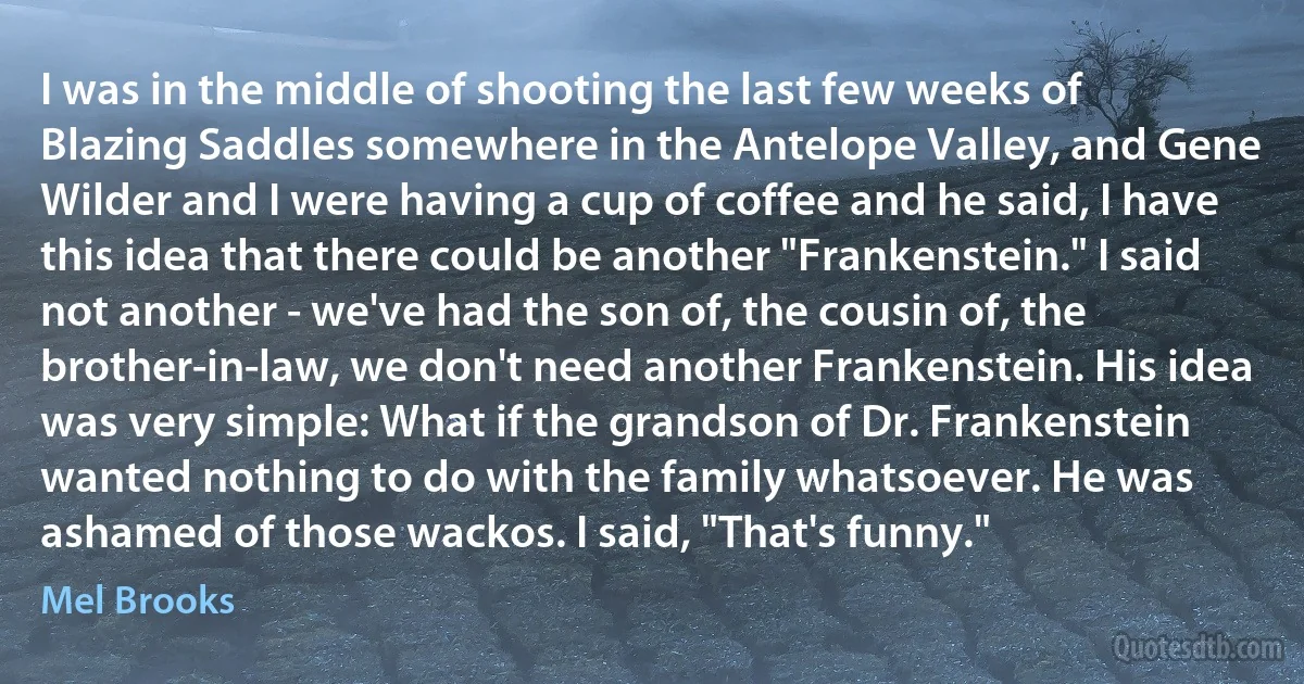 I was in the middle of shooting the last few weeks of Blazing Saddles somewhere in the Antelope Valley, and Gene Wilder and I were having a cup of coffee and he said, I have this idea that there could be another "Frankenstein." I said not another - we've had the son of, the cousin of, the brother-in-law, we don't need another Frankenstein. His idea was very simple: What if the grandson of Dr. Frankenstein wanted nothing to do with the family whatsoever. He was ashamed of those wackos. I said, "That's funny." (Mel Brooks)