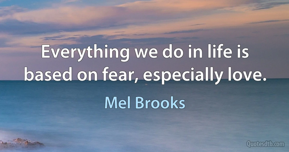 Everything we do in life is based on fear, especially love. (Mel Brooks)