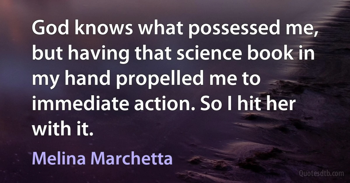 God knows what possessed me, but having that science book in my hand propelled me to immediate action. So I hit her with it. (Melina Marchetta)