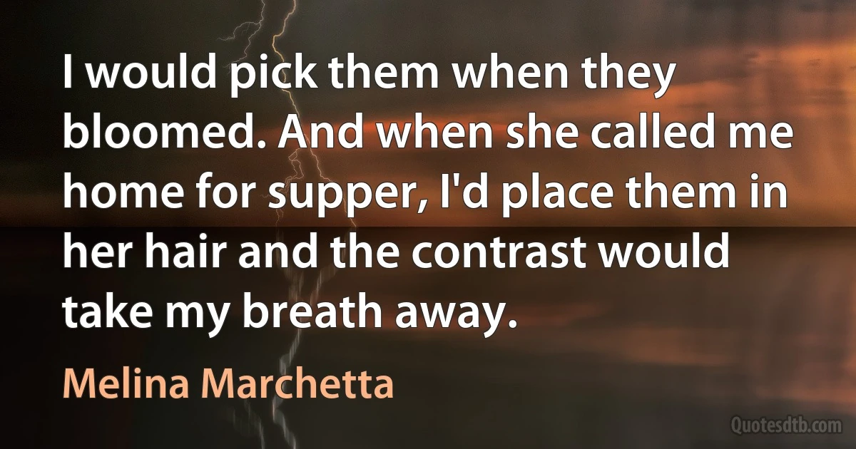 I would pick them when they bloomed. And when she called me home for supper, I'd place them in her hair and the contrast would take my breath away. (Melina Marchetta)