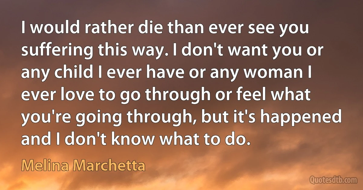 I would rather die than ever see you suffering this way. I don't want you or any child I ever have or any woman I ever love to go through or feel what you're going through, but it's happened and I don't know what to do. (Melina Marchetta)