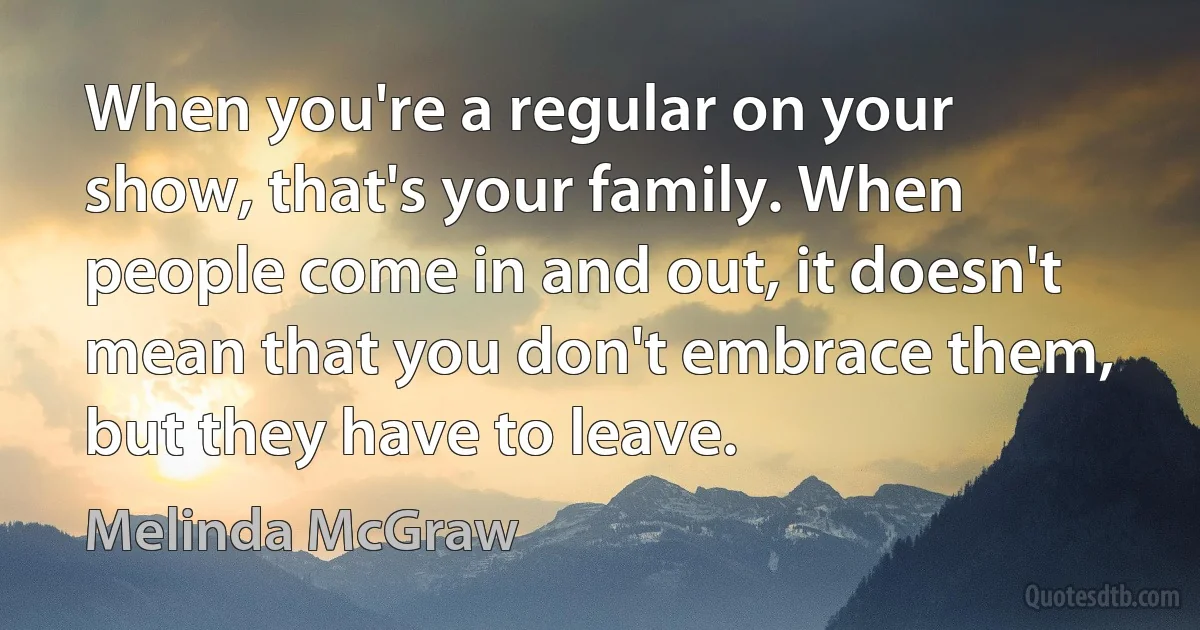 When you're a regular on your show, that's your family. When people come in and out, it doesn't mean that you don't embrace them, but they have to leave. (Melinda McGraw)