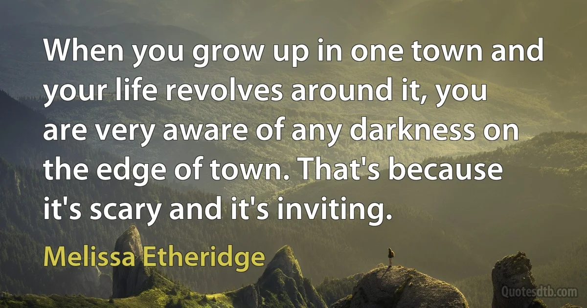 When you grow up in one town and your life revolves around it, you are very aware of any darkness on the edge of town. That's because it's scary and it's inviting. (Melissa Etheridge)