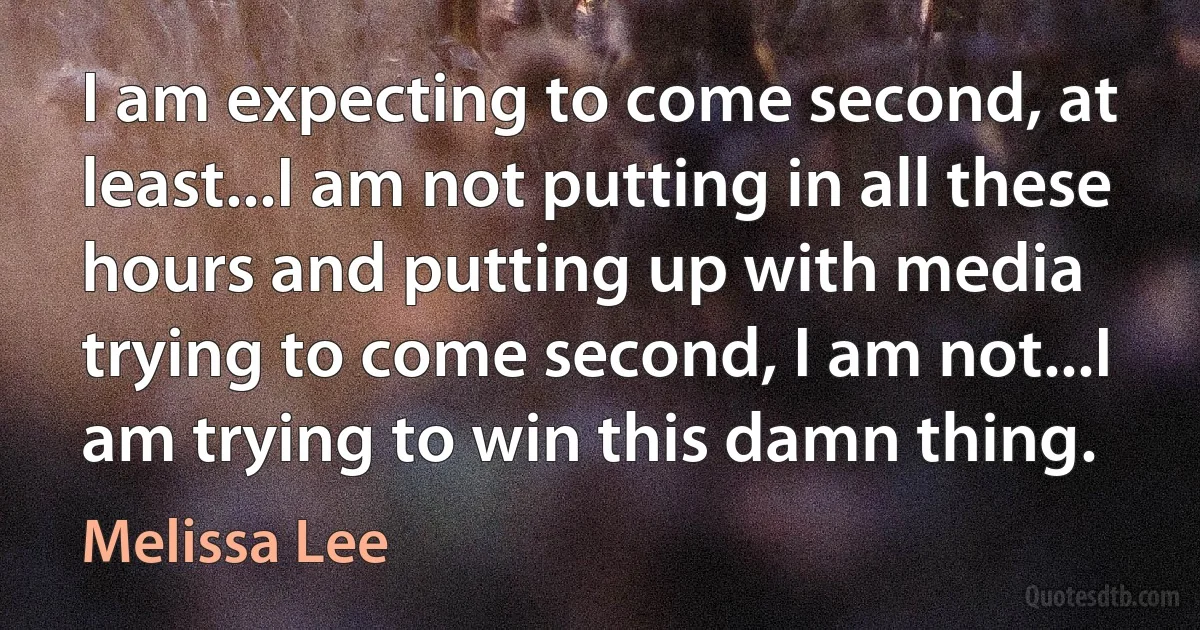 I am expecting to come second, at least...I am not putting in all these hours and putting up with media trying to come second, I am not...I am trying to win this damn thing. (Melissa Lee)