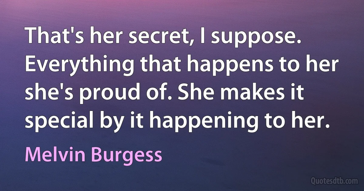 That's her secret, I suppose. Everything that happens to her she's proud of. She makes it special by it happening to her. (Melvin Burgess)