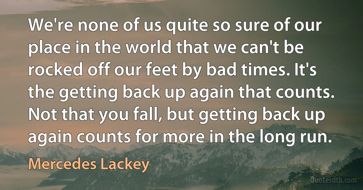 We're none of us quite so sure of our place in the world that we can't be rocked off our feet by bad times. It's the getting back up again that counts. Not that you fall, but getting back up again counts for more in the long run. (Mercedes Lackey)