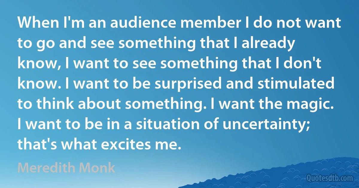 When I'm an audience member I do not want to go and see something that I already know, I want to see something that I don't know. I want to be surprised and stimulated to think about something. I want the magic. I want to be in a situation of uncertainty; that's what excites me. (Meredith Monk)