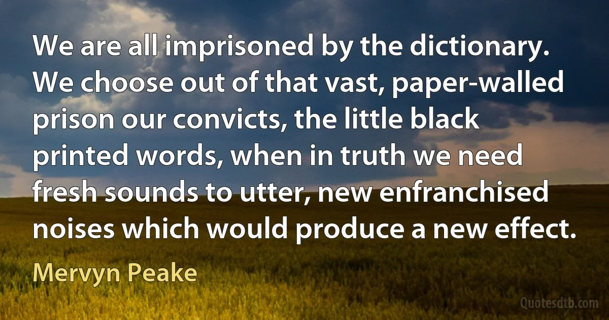 We are all imprisoned by the dictionary. We choose out of that vast, paper-walled prison our convicts, the little black printed words, when in truth we need fresh sounds to utter, new enfranchised noises which would produce a new effect. (Mervyn Peake)