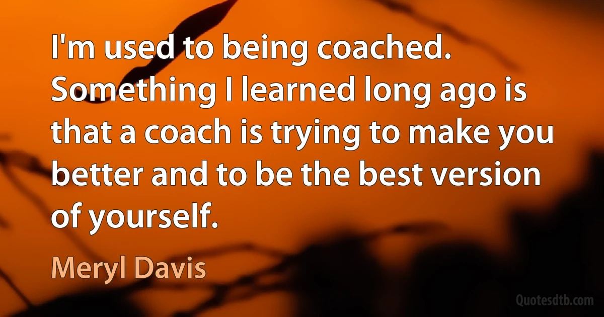 I'm used to being coached. Something I learned long ago is that a coach is trying to make you better and to be the best version of yourself. (Meryl Davis)