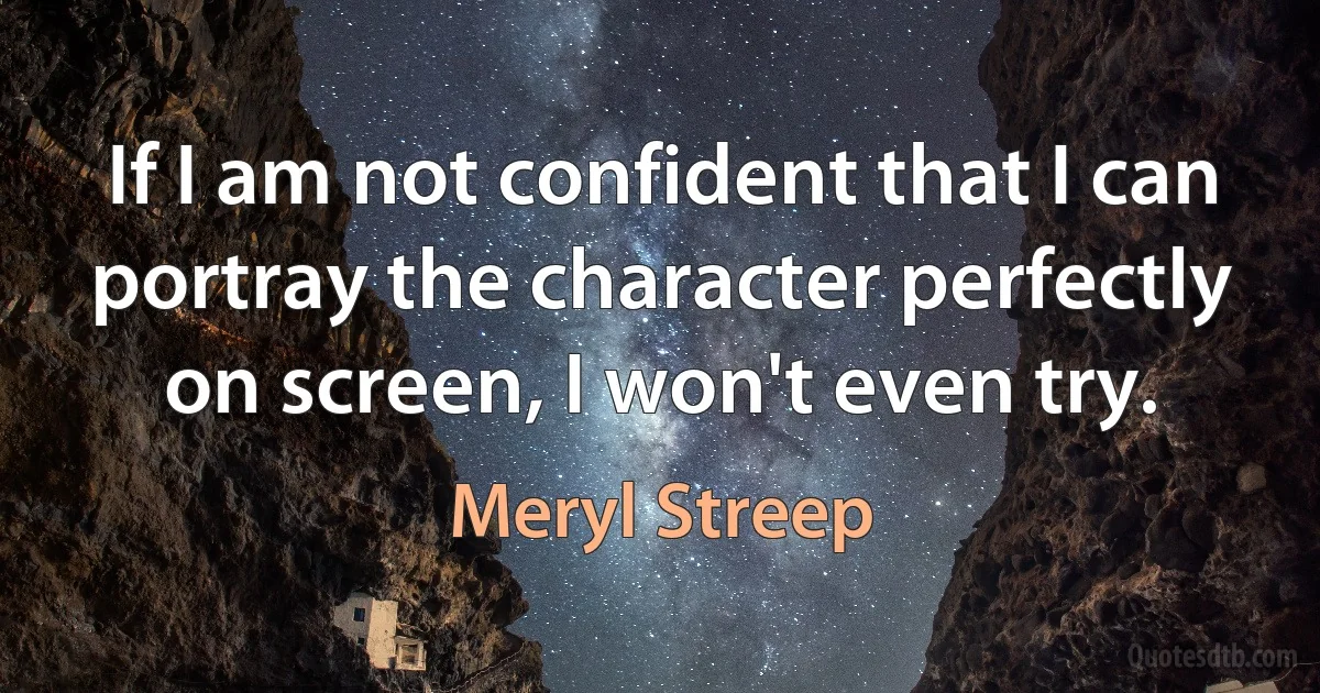 If I am not confident that I can portray the character perfectly on screen, I won't even try. (Meryl Streep)