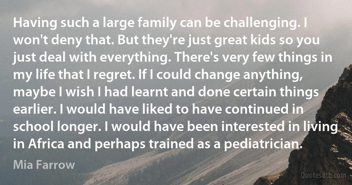 Having such a large family can be challenging. I won't deny that. But they're just great kids so you just deal with everything. There's very few things in my life that I regret. If I could change anything, maybe I wish I had learnt and done certain things earlier. I would have liked to have continued in school longer. I would have been interested in living in Africa and perhaps trained as a pediatrician. (Mia Farrow)