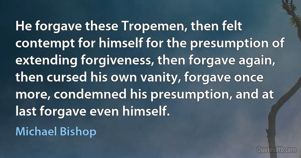 He forgave these Tropemen, then felt contempt for himself for the presumption of extending forgiveness, then forgave again, then cursed his own vanity, forgave once more, condemned his presumption, and at last forgave even himself. (Michael Bishop)