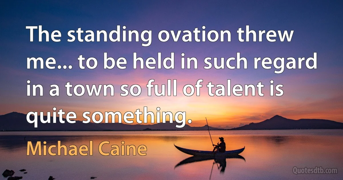 The standing ovation threw me... to be held in such regard in a town so full of talent is quite something. (Michael Caine)