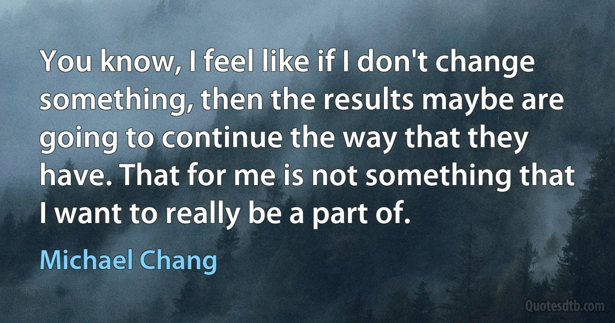 You know, I feel like if I don't change something, then the results maybe are going to continue the way that they have. That for me is not something that I want to really be a part of. (Michael Chang)