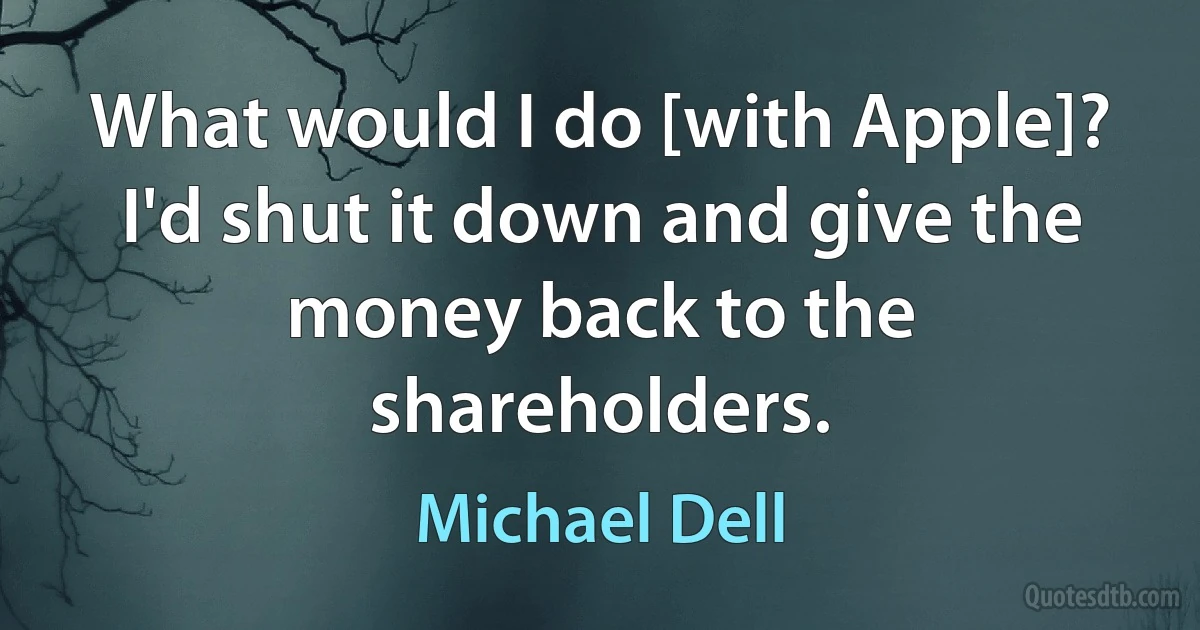 What would I do [with Apple]? I'd shut it down and give the money back to the shareholders. (Michael Dell)