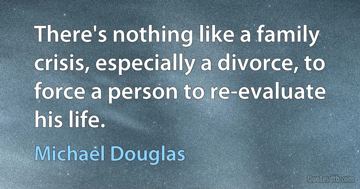 There's nothing like a family crisis, especially a divorce, to force a person to re-evaluate his life. (Michael Douglas)