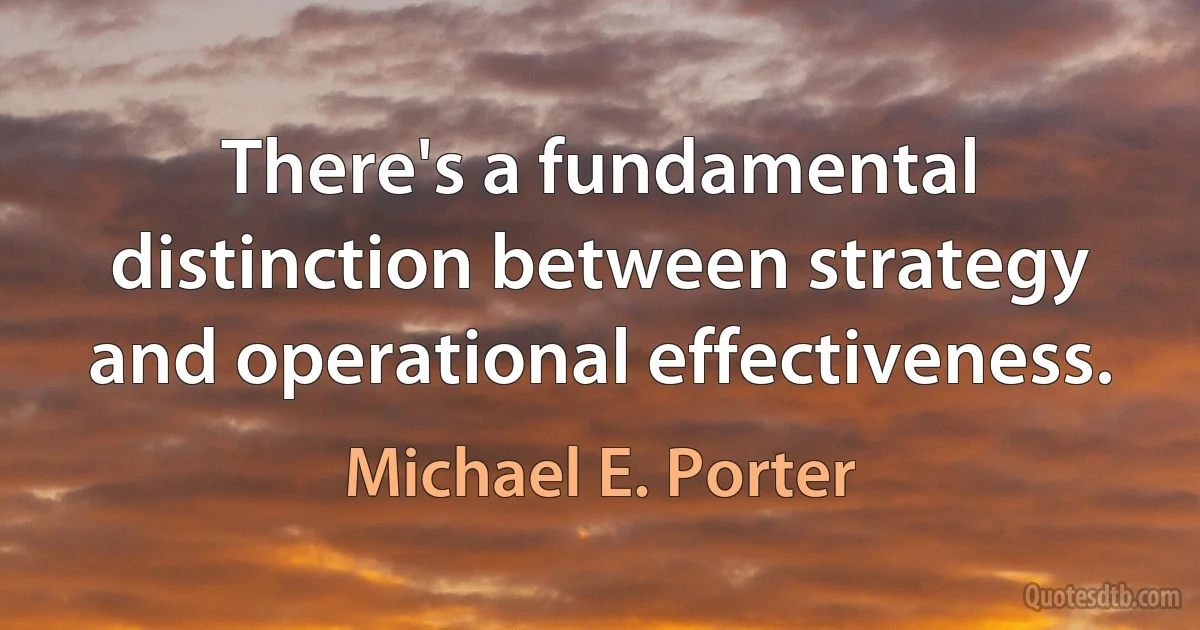 There's a fundamental distinction between strategy and operational effectiveness. (Michael E. Porter)