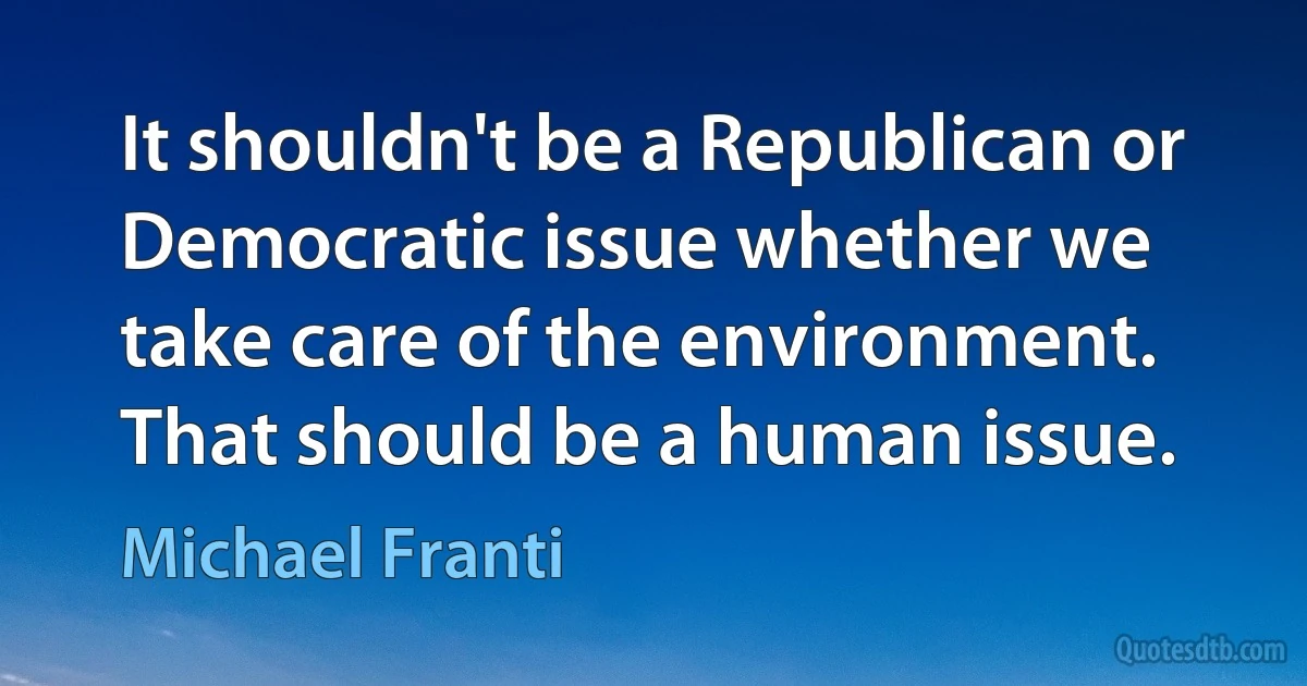 It shouldn't be a Republican or Democratic issue whether we take care of the environment. That should be a human issue. (Michael Franti)