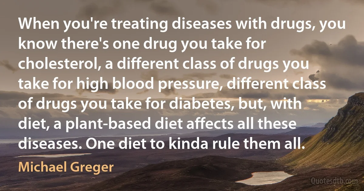 When you're treating diseases with drugs, you know there's one drug you take for cholesterol, a different class of drugs you take for high blood pressure, different class of drugs you take for diabetes, but, with diet, a plant-based diet affects all these diseases. One diet to kinda rule them all. (Michael Greger)