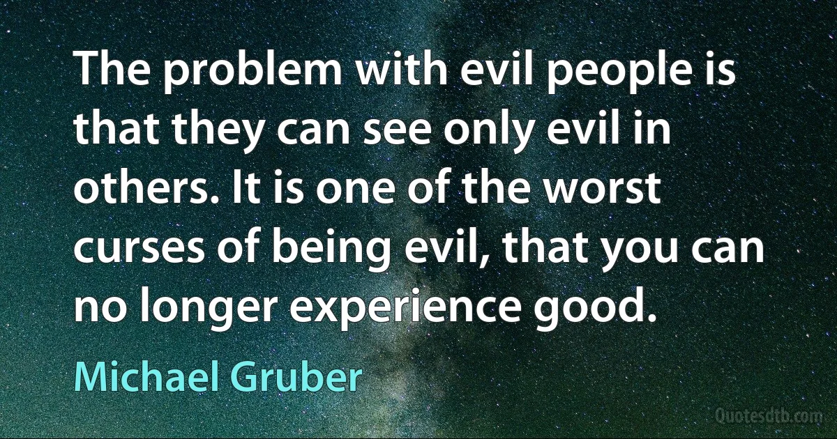 The problem with evil people is that they can see only evil in others. It is one of the worst curses of being evil, that you can no longer experience good. (Michael Gruber)