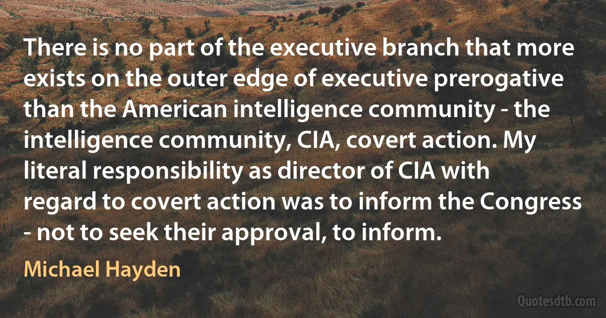 There is no part of the executive branch that more exists on the outer edge of executive prerogative than the American intelligence community - the intelligence community, CIA, covert action. My literal responsibility as director of CIA with regard to covert action was to inform the Congress - not to seek their approval, to inform. (Michael Hayden)