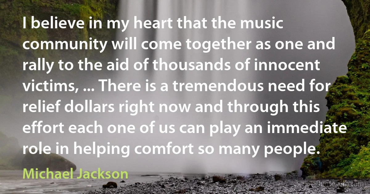 I believe in my heart that the music community will come together as one and rally to the aid of thousands of innocent victims, ... There is a tremendous need for relief dollars right now and through this effort each one of us can play an immediate role in helping comfort so many people. (Michael Jackson)