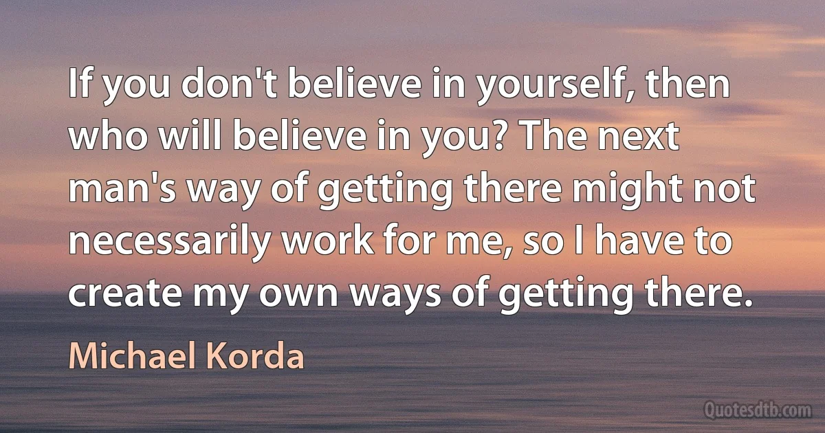 If you don't believe in yourself, then who will believe in you? The next man's way of getting there might not necessarily work for me, so I have to create my own ways of getting there. (Michael Korda)