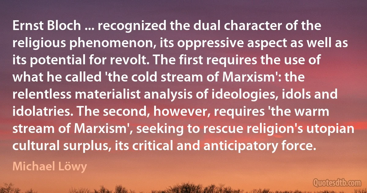 Ernst Bloch ... recognized the dual character of the religious phenomenon, its oppressive aspect as well as its potential for revolt. The first requires the use of what he called 'the cold stream of Marxism': the relentless materialist analysis of ideologies, idols and idolatries. The second, however, requires 'the warm stream of Marxism', seeking to rescue religion's utopian cultural surplus, its critical and anticipatory force. (Michael Löwy)