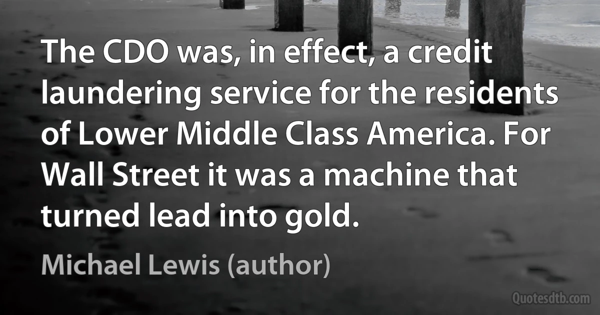 The CDO was, in effect, a credit laundering service for the residents of Lower Middle Class America. For Wall Street it was a machine that turned lead into gold. (Michael Lewis (author))