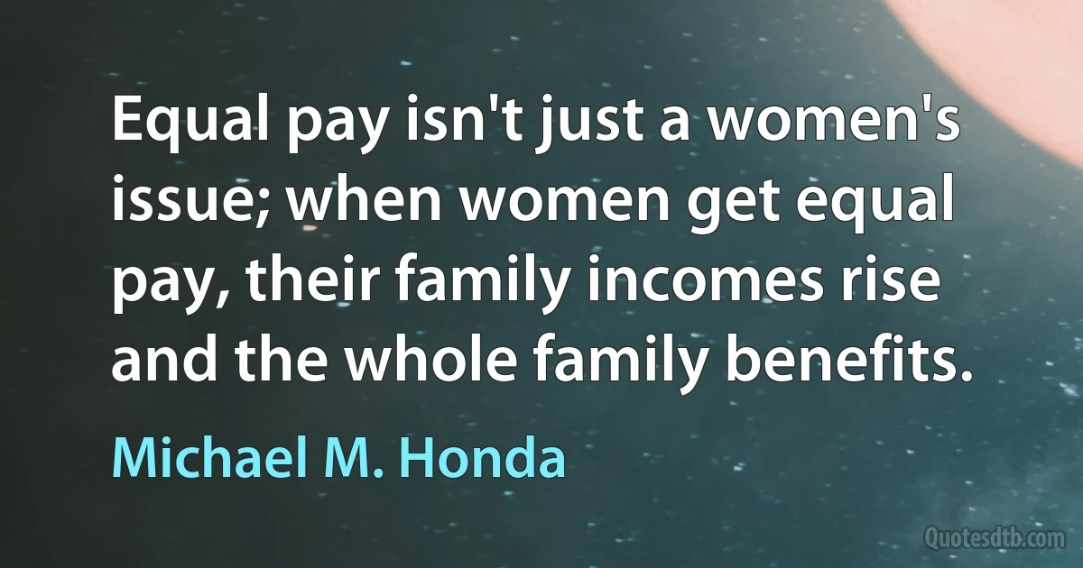 Equal pay isn't just a women's issue; when women get equal pay, their family incomes rise and the whole family benefits. (Michael M. Honda)