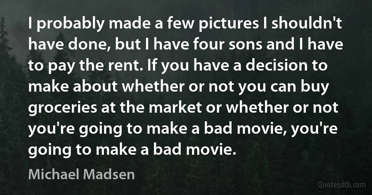 I probably made a few pictures I shouldn't have done, but I have four sons and I have to pay the rent. If you have a decision to make about whether or not you can buy groceries at the market or whether or not you're going to make a bad movie, you're going to make a bad movie. (Michael Madsen)