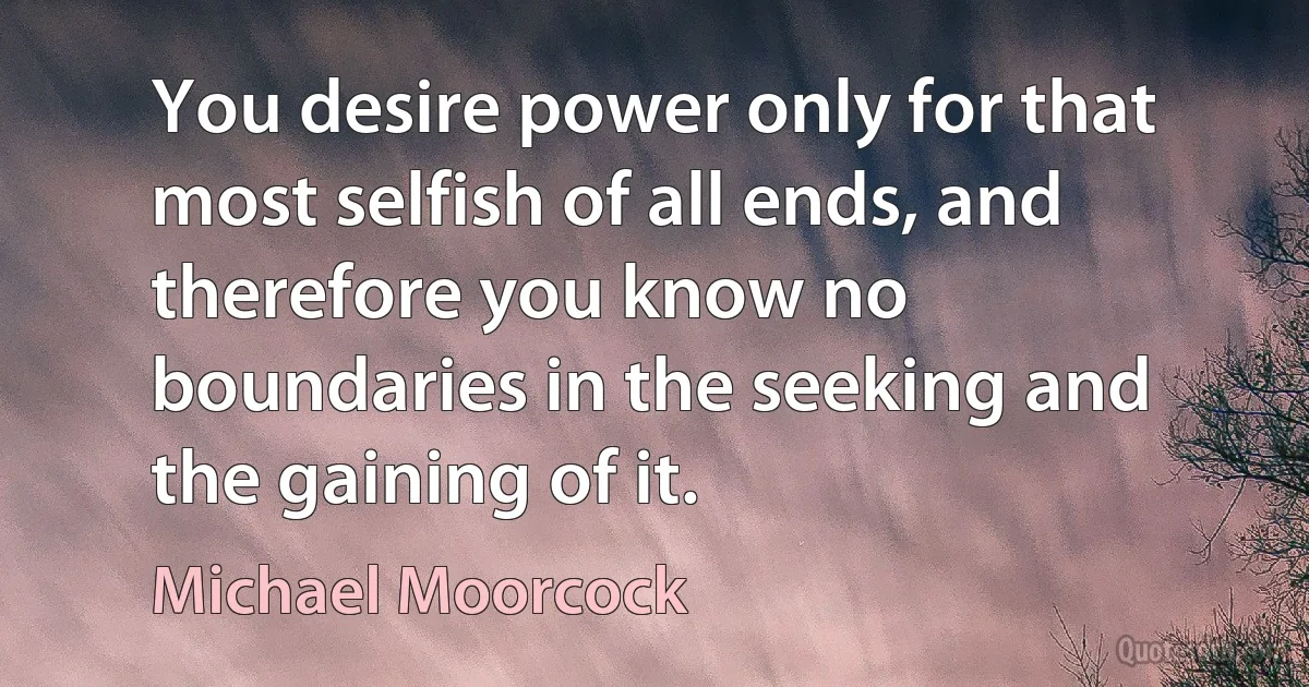 You desire power only for that most selfish of all ends, and therefore you know no boundaries in the seeking and the gaining of it. (Michael Moorcock)