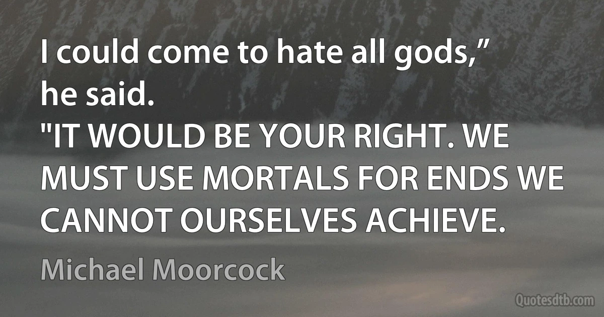 I could come to hate all gods,” he said.
"IT WOULD BE YOUR RIGHT. WE MUST USE MORTALS FOR ENDS WE CANNOT OURSELVES ACHIEVE. (Michael Moorcock)