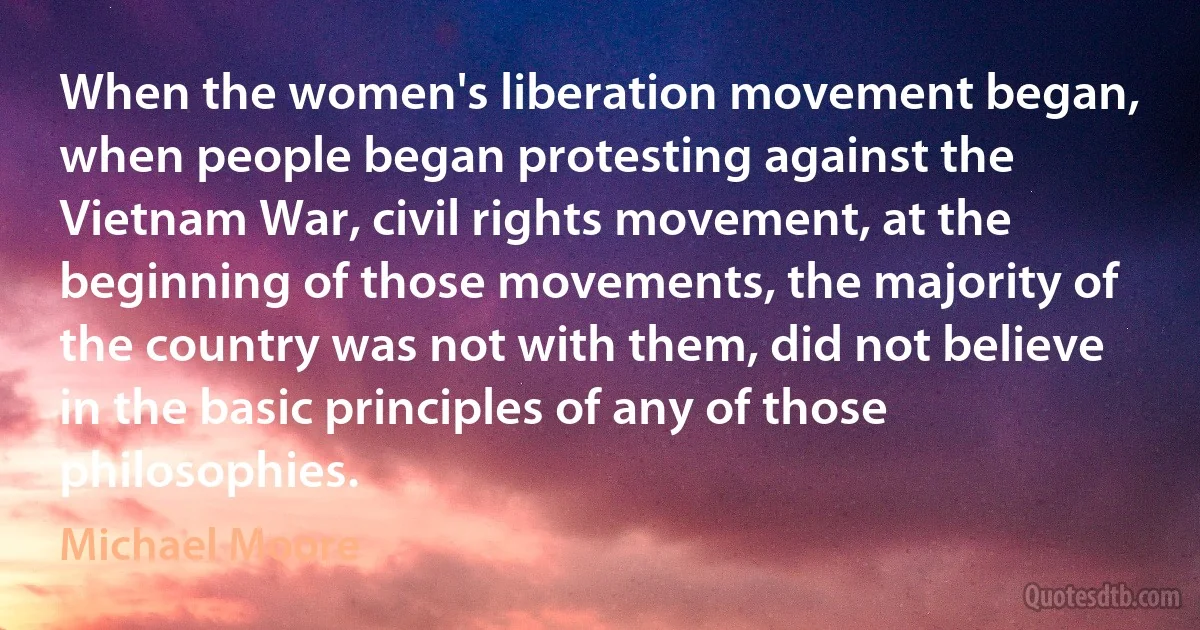 When the women's liberation movement began, when people began protesting against the Vietnam War, civil rights movement, at the beginning of those movements, the majority of the country was not with them, did not believe in the basic principles of any of those philosophies. (Michael Moore)