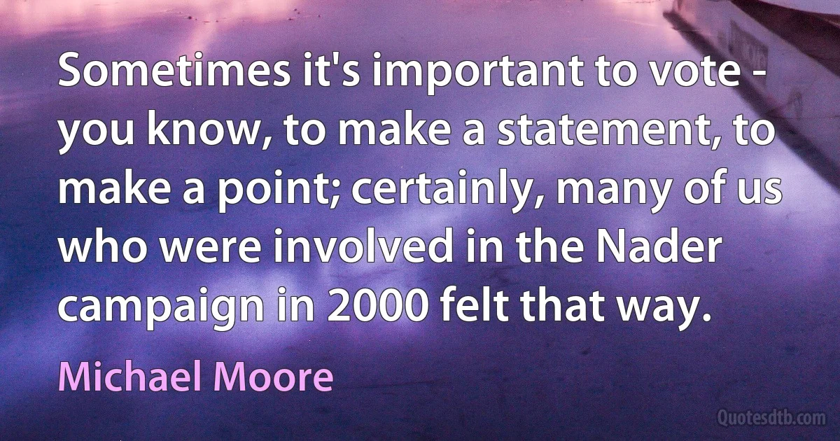 Sometimes it's important to vote - you know, to make a statement, to make a point; certainly, many of us who were involved in the Nader campaign in 2000 felt that way. (Michael Moore)