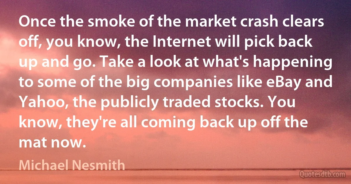 Once the smoke of the market crash clears off, you know, the Internet will pick back up and go. Take a look at what's happening to some of the big companies like eBay and Yahoo, the publicly traded stocks. You know, they're all coming back up off the mat now. (Michael Nesmith)