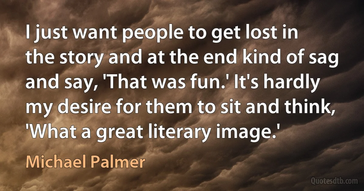 I just want people to get lost in the story and at the end kind of sag and say, 'That was fun.' It's hardly my desire for them to sit and think, 'What a great literary image.' (Michael Palmer)