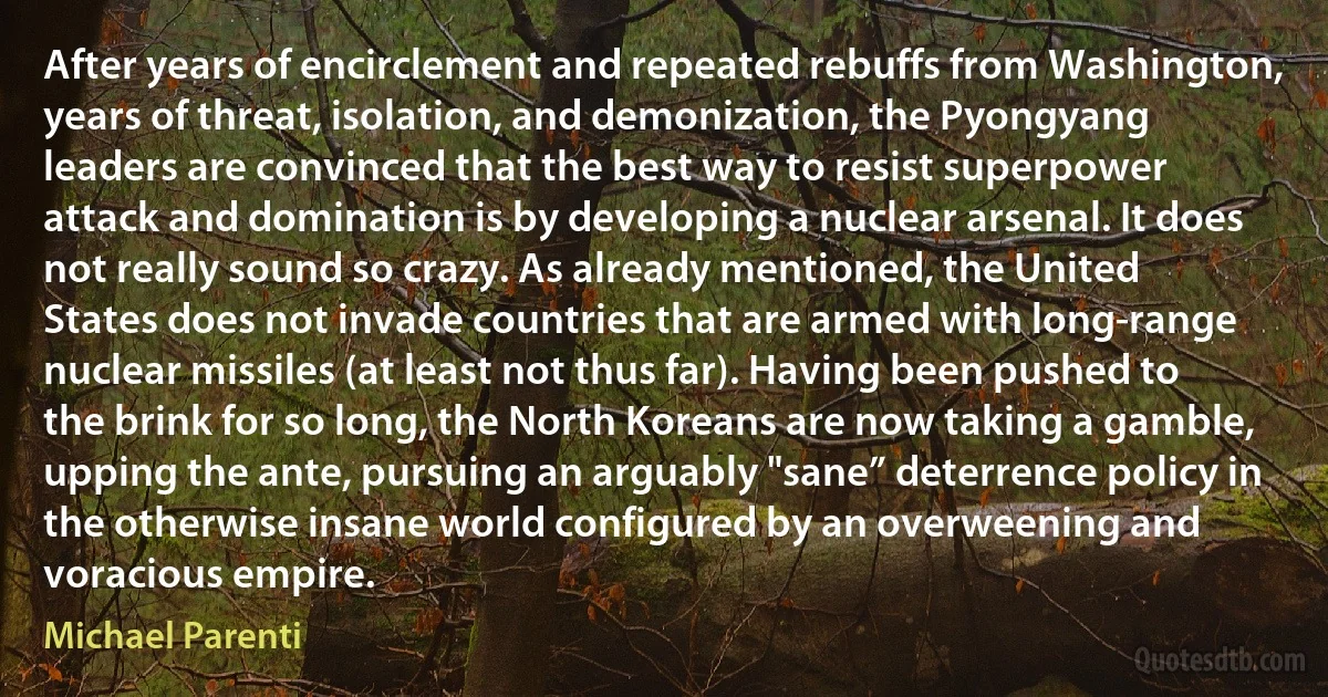 After years of encirclement and repeated rebuffs from Washington, years of threat, isolation, and demonization, the Pyongyang leaders are convinced that the best way to resist superpower attack and domination is by developing a nuclear arsenal. It does not really sound so crazy. As already mentioned, the United States does not invade countries that are armed with long-range nuclear missiles (at least not thus far). Having been pushed to the brink for so long, the North Koreans are now taking a gamble, upping the ante, pursuing an arguably "sane” deterrence policy in the otherwise insane world configured by an overweening and voracious empire. (Michael Parenti)