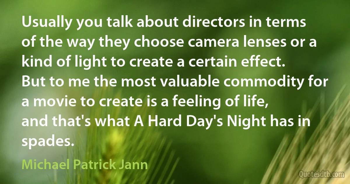 Usually you talk about directors in terms of the way they choose camera lenses or a kind of light to create a certain effect. But to me the most valuable commodity for a movie to create is a feeling of life, and that's what A Hard Day's Night has in spades. (Michael Patrick Jann)