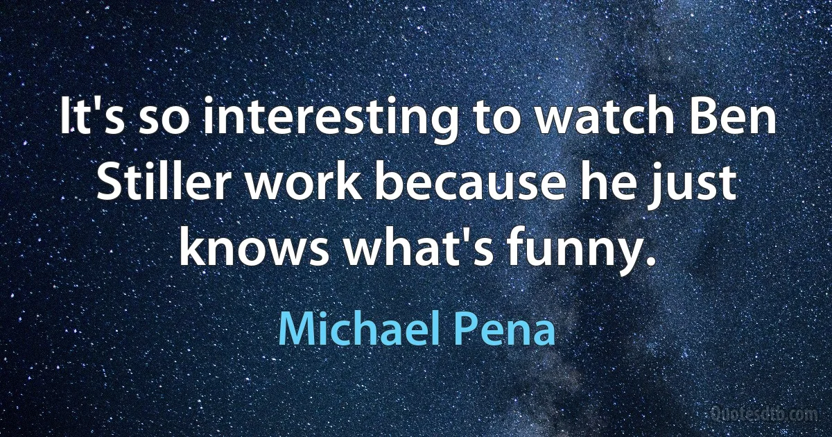 It's so interesting to watch Ben Stiller work because he just knows what's funny. (Michael Pena)