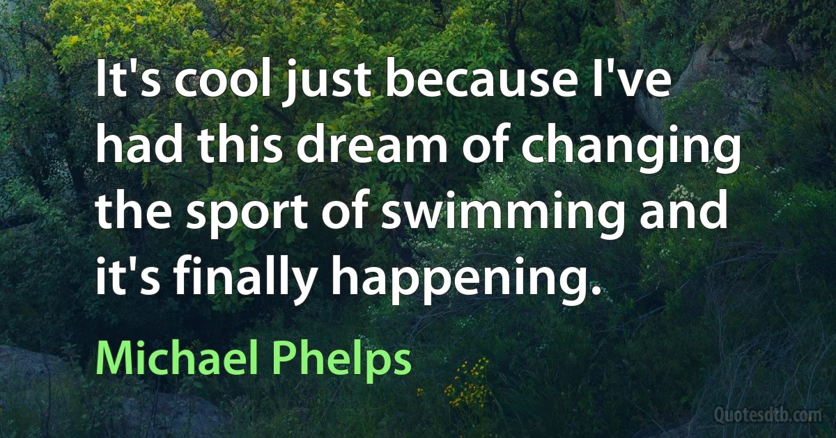 It's cool just because I've had this dream of changing the sport of swimming and it's finally happening. (Michael Phelps)